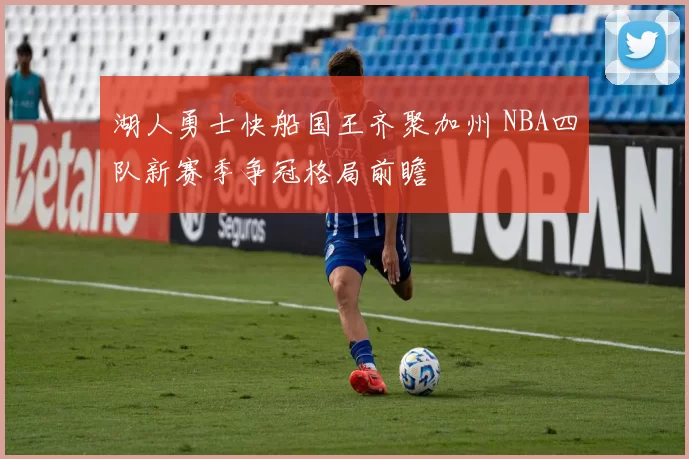 湖人勇士快船国王齐聚加州 NBA四队新赛季争冠格局前瞻