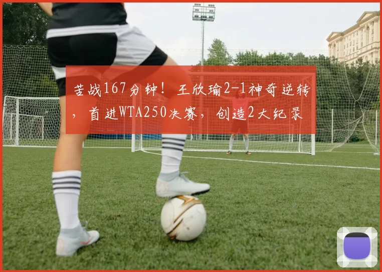 苦战167分钟！王欣瑜2-1神奇逆转，首进WTA250决赛，创造2大纪录