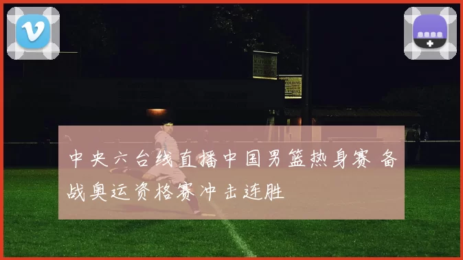 中央六台线直播中国男篮热身赛 备战奥运资格赛冲击连胜