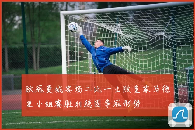 欧冠曼城客场二比一击败皇家马德里小组赛胜利稳固争冠形势