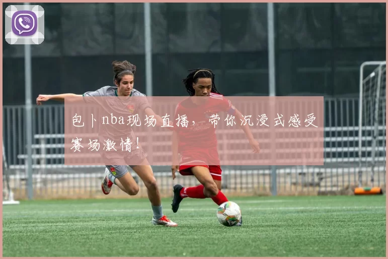 包卜nba现场直播，带你沉浸式感受赛场激情！