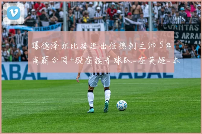 曝德泽尔比接近出任热刺主帅 5年高薪合同+现在接手球队_在英超_本赛季_薪资