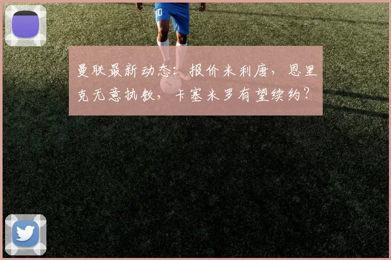 曼联最新动态：报价米利唐，恩里克无意执教，卡塞米罗有望续约？